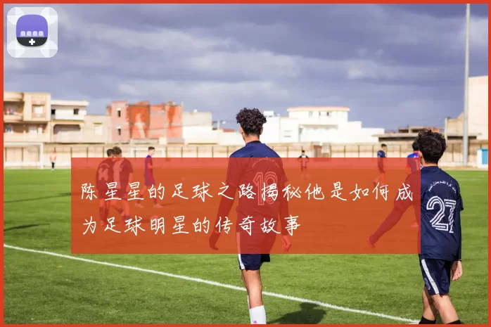 陈星星的足球之路揭秘他是如何成为足球明星的传奇故事