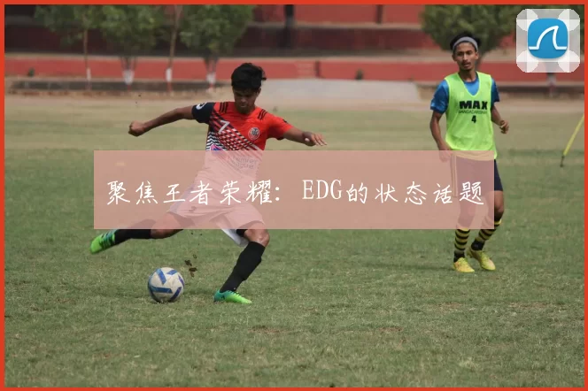 聚焦王者荣耀：EDG的状态话题