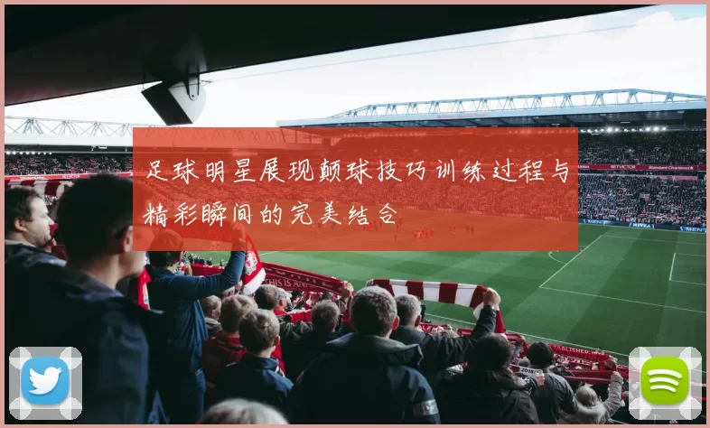 足球明星展现颠球技巧训练过程与精彩瞬间的完美结合
