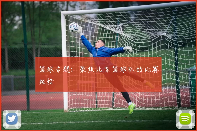 篮球专题：聚焦北京篮球队的比赛经验