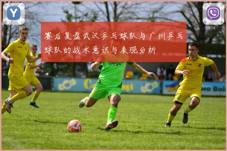 赛后复盘武汉乒乓球队与广州乒乓球队的战术意识与表现分析