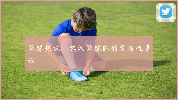 篮球热议：武汉篮球队的灵活性争议