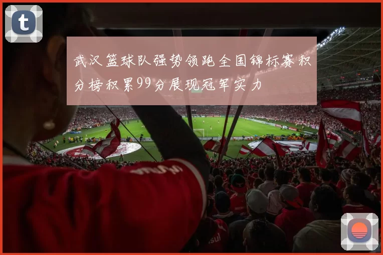 武汉篮球队强势领跑全国锦标赛积分榜积累99分展现冠军实力